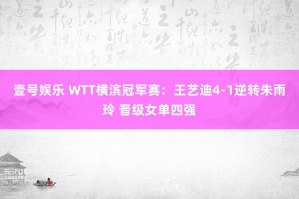 壹号娱乐 WTT横滨冠军赛：王艺迪4-1逆转朱雨玲 晋级女单四强