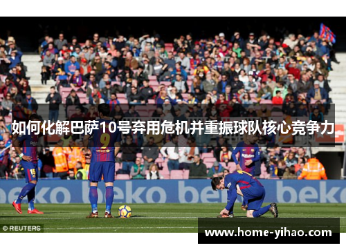 如何化解巴萨10号弃用危机并重振球队核心竞争力