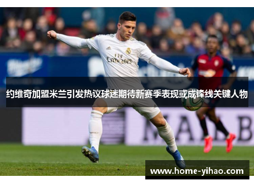 约维奇加盟米兰引发热议球迷期待新赛季表现或成锋线关键人物