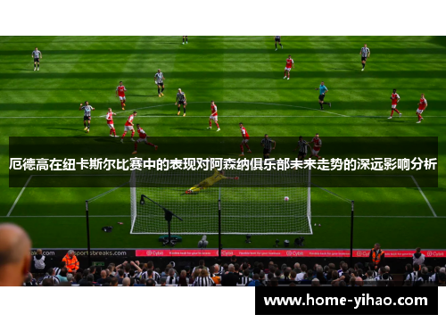 厄德高在纽卡斯尔比赛中的表现对阿森纳俱乐部未来走势的深远影响分析